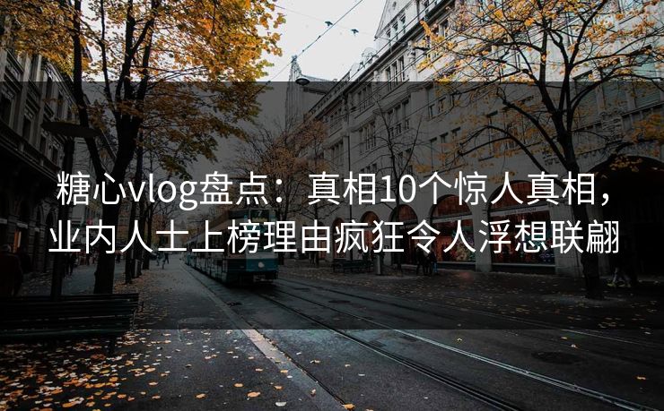 糖心vlog盘点：真相10个惊人真相，业内人士上榜理由疯狂令人浮想联翩