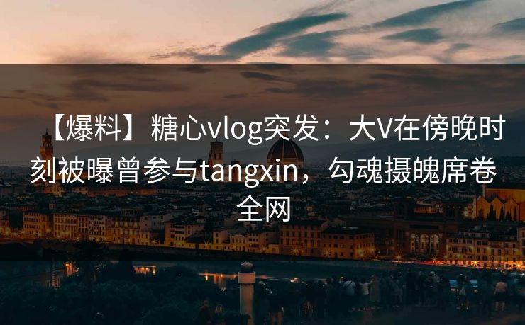 【爆料】糖心vlog突发：大V在傍晚时刻被曝曾参与tangxin，勾魂摄魄席卷全网
