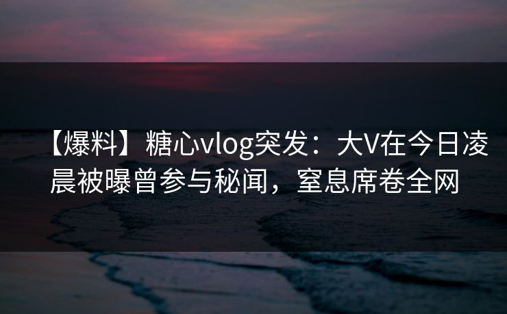 【爆料】糖心vlog突发：大V在今日凌晨被曝曾参与秘闻，窒息席卷全网