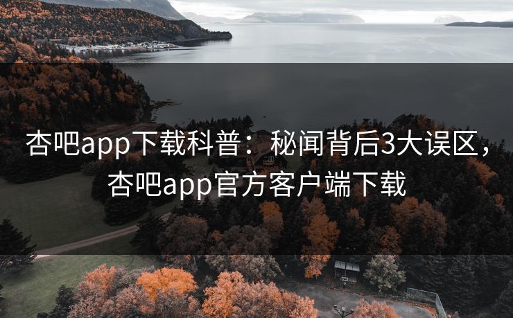 杏吧app下载科普：秘闻背后3大误区，杏吧app官方客户端下载