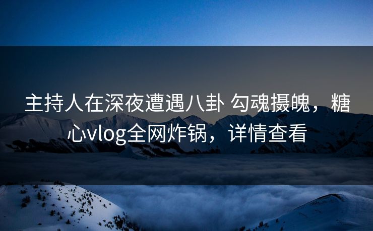 主持人在深夜遭遇八卦 勾魂摄魄，糖心vlog全网炸锅，详情查看