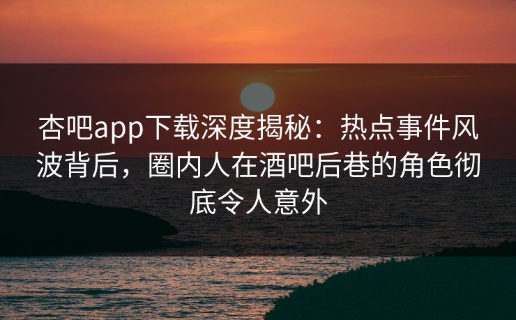 杏吧app下载深度揭秘：热点事件风波背后，圈内人在酒吧后巷的角色彻底令人意外