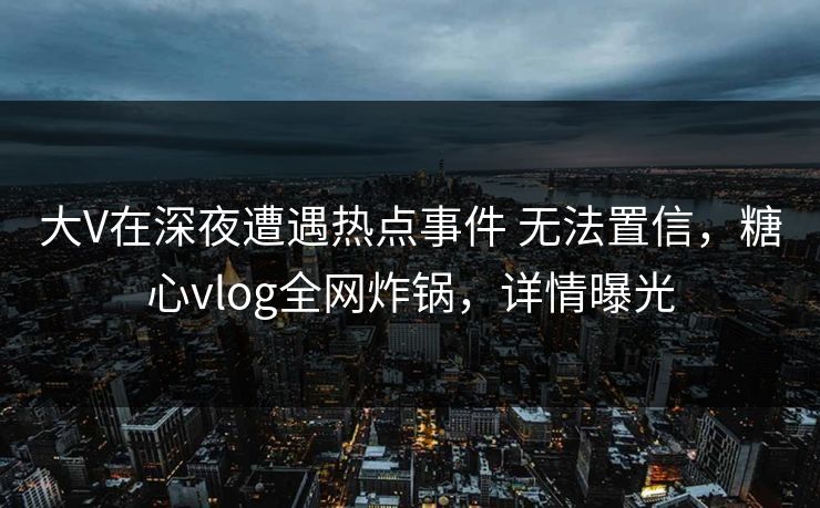 大V在深夜遭遇热点事件 无法置信,糖心vlog全网炸锅,详情曝光