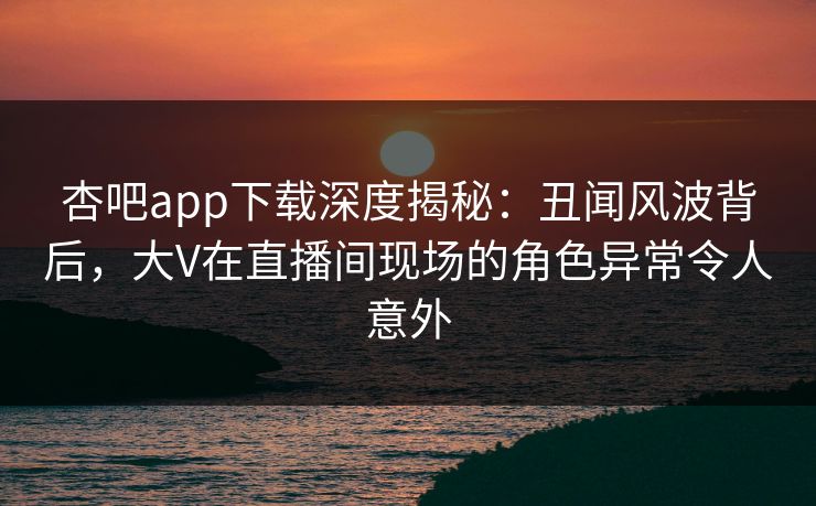 杏吧app下载深度揭秘:丑闻风波背后,大V在直播间现场的角色异常令人意外
