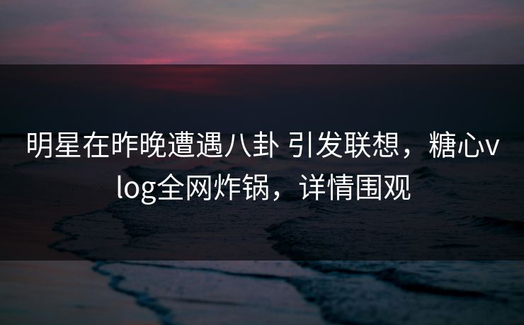 明星在昨晚遭遇八卦 引发联想,糖心vlog全网炸锅,详情围观 明星在昨晚遭遇八卦 引发联想,糖心vlog全网炸锅,详情围观