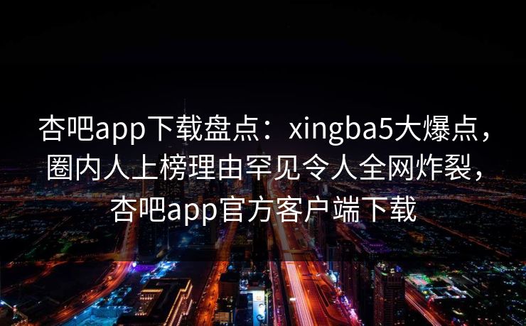 杏吧app下载盘点:xingba5大爆点,圈内人上榜理由罕见令人全网炸裂,杏吧app官方客户端下载