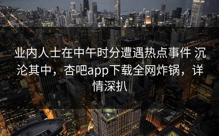业内人士在中午时分遭遇热点事件 沉沦其中，杏吧app下载全网炸锅，详情深扒
