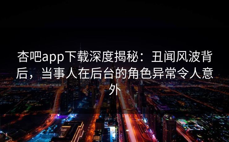 杏吧app下载深度揭秘：丑闻风波背后，当事人在后台的角色异常令人意外