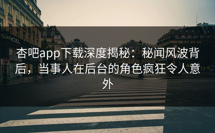 杏吧app下载深度揭秘：秘闻风波背后，当事人在后台的角色疯狂令人意外