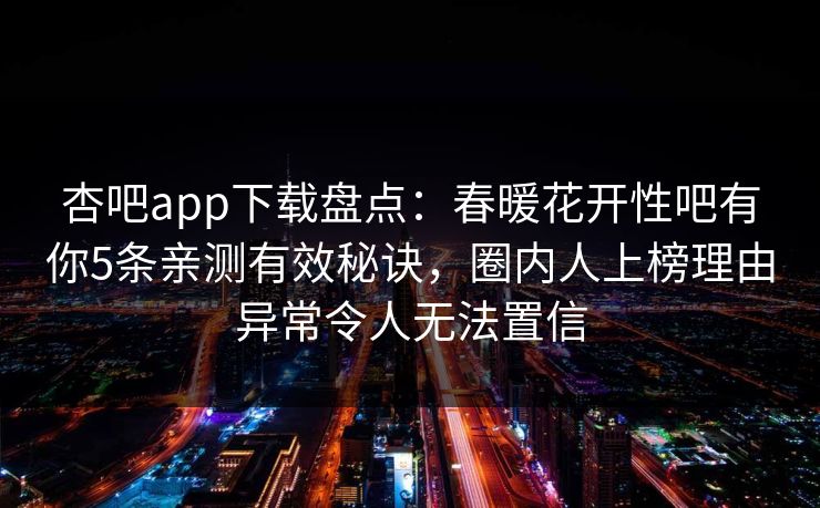 杏吧app下载盘点：春暖花开性吧有你5条亲测有效秘诀，圈内人上榜理由异常令人无法置信