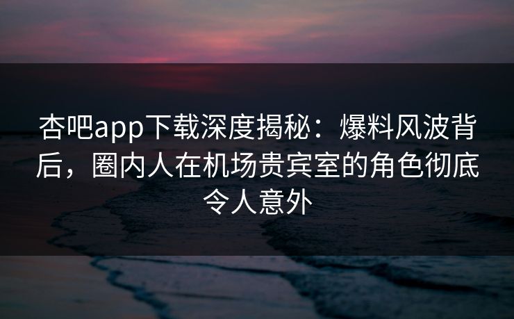 杏吧app下载深度揭秘:爆料风波背后,圈内人在机场贵宾室的角色彻底令人意外