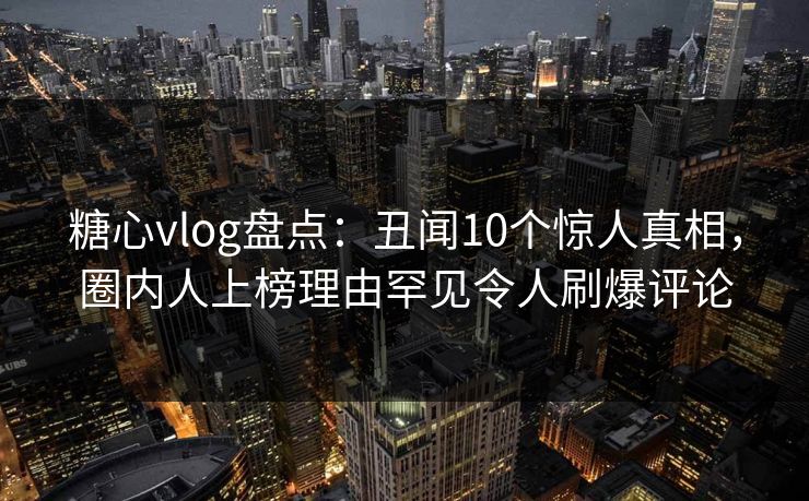 糖心vlog盘点：丑闻10个惊人真相，圈内人上榜理由罕见令人刷爆评论