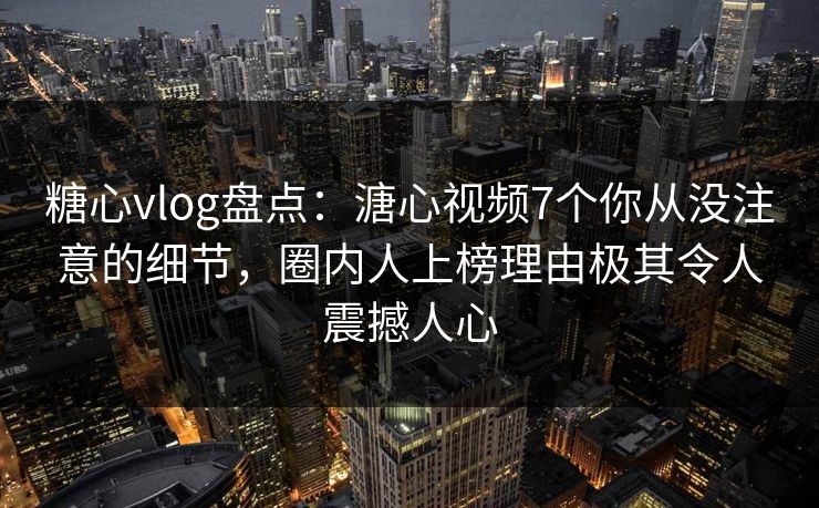 糖心vlog盘点：溏心视频7个你从没注意的细节，圈内人上榜理由极其令人震撼人心