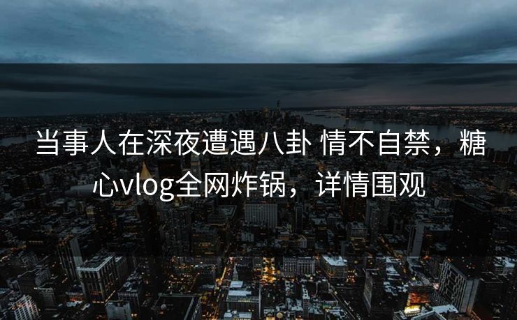 当事人在深夜遭遇八卦 情不自禁,糖心vlog全网炸锅,详情围观