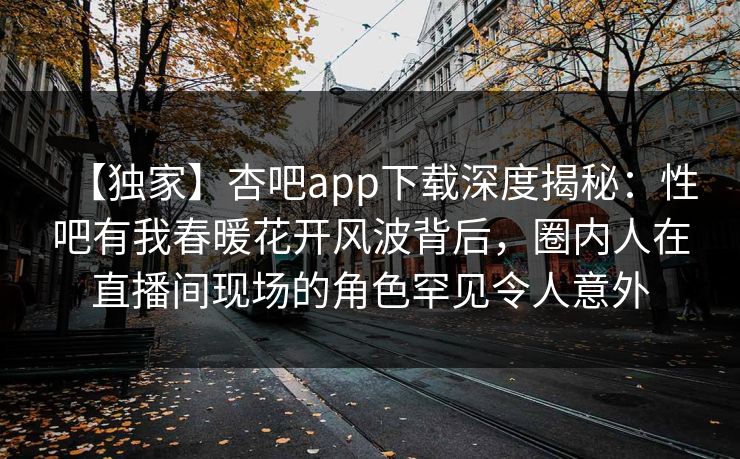 【独家】杏吧app下载深度揭秘：性吧有我春暖花开风波背后，圈内人在直播间现场的角色罕见令人意外