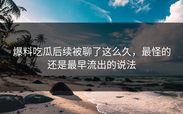 爆料吃瓜后续被聊了这么久，最怪的还是最早流出的说法