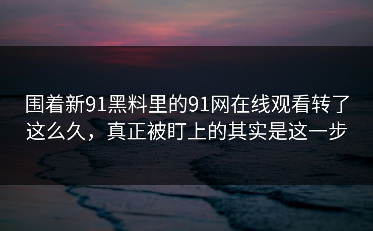 围着新91黑料里的91网在线观看转了这么久，真正被盯上的其实是这一步