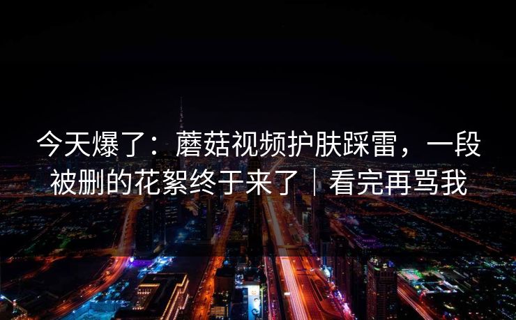 今天爆了：蘑菇视频护肤踩雷，一段被删的花絮终于来了｜看完再骂我