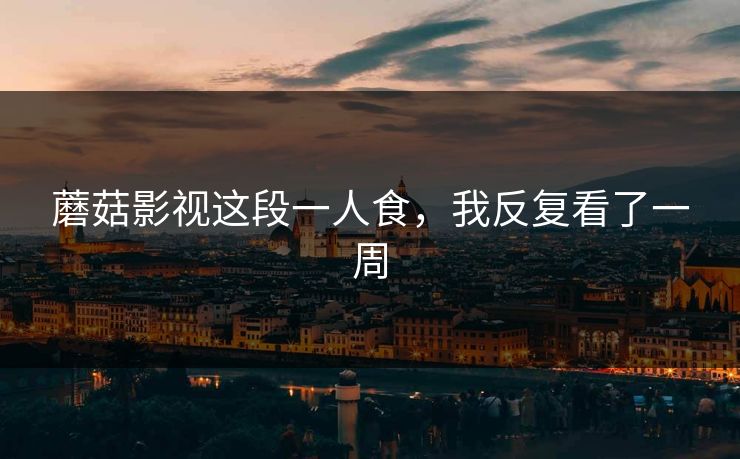 蘑菇影视这段一人食，我反复看了一周