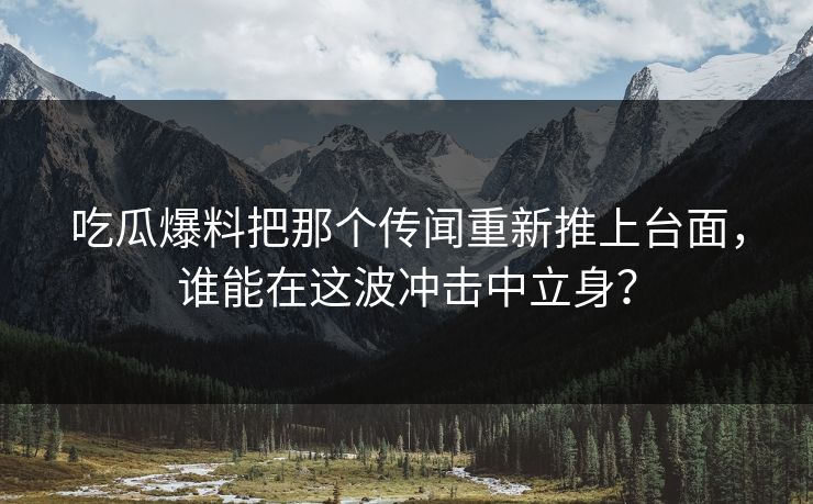 吃瓜爆料把那个传闻重新推上台面，谁能在这波冲击中立身？