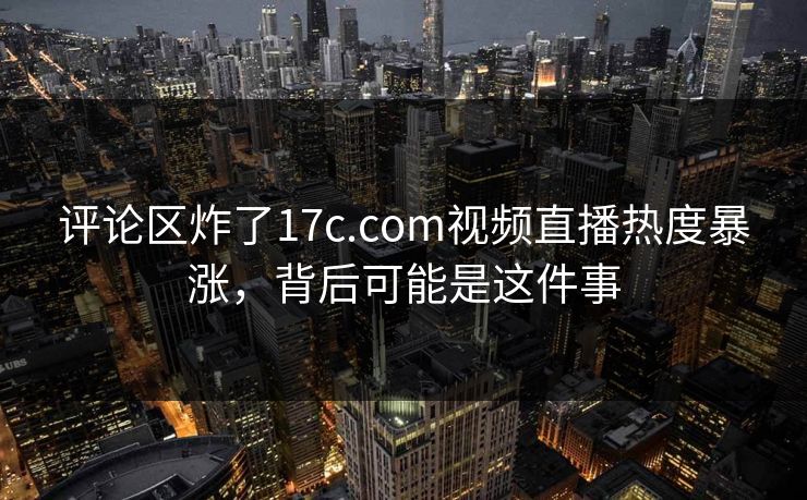 评论区炸了17c.com视频直播热度暴涨，背后可能是这件事