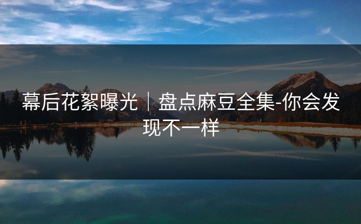 幕后花絮曝光｜盘点麻豆全集-你会发现不一样