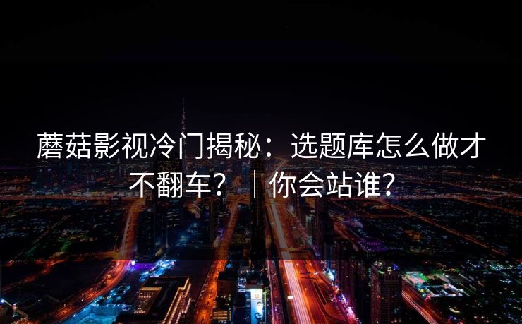 蘑菇影视冷门揭秘：选题库怎么做才不翻车？｜你会站谁？