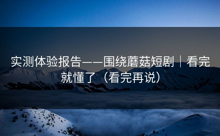 实测体验报告——围绕蘑菇短剧｜看完就懂了（看完再说）
