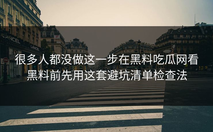 很多人都没做这一步在黑料吃瓜网看黑料前先用这套避坑清单检查法