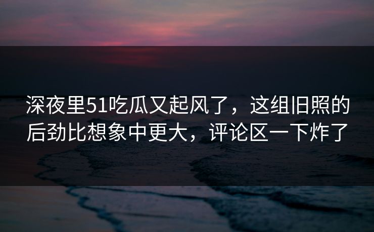 深夜里51吃瓜又起风了，这组旧照的后劲比想象中更大，评论区一下炸了