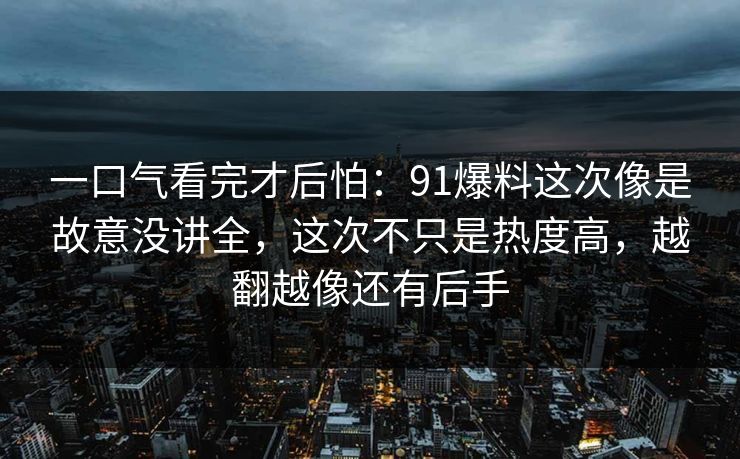 一口气看完才后怕：91爆料这次像是故意没讲全，这次不只是热度高，越翻越像还有后手