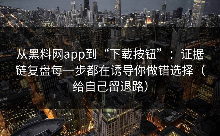 从黑料网app到“下载按钮”：证据链复盘每一步都在诱导你做错选择（给自己留退路）