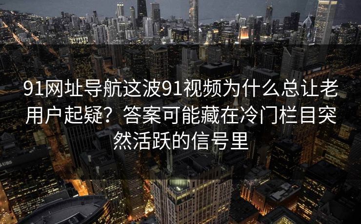 91网址导航这波91视频为什么总让老用户起疑？答案可能藏在冷门栏目突然活跃的信号里