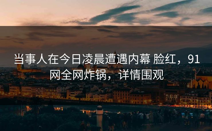 当事人在今日凌晨遭遇内幕 脸红，91网全网炸锅，详情围观