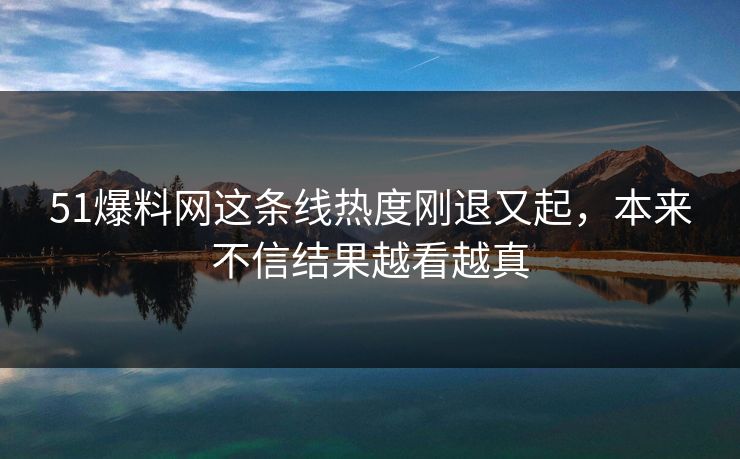 51爆料网这条线热度刚退又起，本来不信结果越看越真
