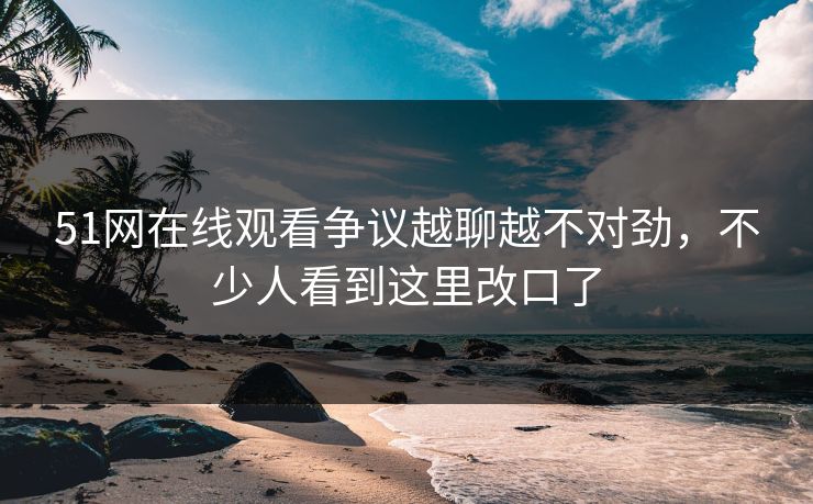 51网在线观看争议越聊越不对劲，不少人看到这里改口了