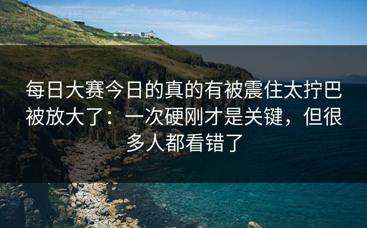 每日大赛今日的真的有被震住太拧巴被放大了：一次硬刚才是关键，但很多人都看错了